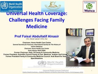 Universal Health Coverage:
Challenges Facing Family
Medicine
Prof Faisal Abdullatif Alnasir
FPC, FRCGP, MICGP, FFPH, PhD
Chairman; Home Health Care Centre
General Secretary & Treasures; International Society for The History of
Islamic Medicine
Chairman; Home Health Care Center
Temp Advisor WHO EMRo
Former Chairman; Dept. Of Family & Community Medicine
Former President; Scientific Council Family & Com. Medicine Arabian Gulf University
Former President Family & Community Medicine Council. Arab Board for Health
Specializations
Faisal Alnasir 2017 1
 