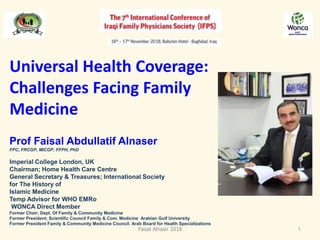 Universal Health Coverage:
Challenges Facing Family
Medicine
Prof Faisal Abdullatif Alnaser
FPC, FRCGP, MICGP, FFPH, PhD
Imperial College London, UK
Chairman; Home Health Care Centre
General Secretary & Treasures; International Society
for The History of
Islamic Medicine
Temp Advisor for WHO EMRo
WONCA Direct Member
Former Chair; Dept. Of Family & Community Medicine
Former President; Scientific Council Family & Com. Medicine Arabian Gulf University
Former President Family & Community Medicine Council. Arab Board for Health Specializations
Faisal Alnasir 2018 1
 