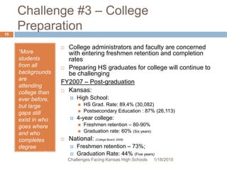 Challenge #3 – College Preparation“More students from all backgrounds are attending college than ever before, but large gaps still exist in who goes where and who completes degree programs.”(Swail, 2002, p. 15)College administrators and faculty are concerned with entering freshmen retention and completion ratesPreparing HS graduates for college will continue to be challengingFY2007 – Post-graduation Kansas:High School:HS Grad. Rate: 89.4% (30,082)	Postsecondary Education : 87% (26,113)4-year college:Freshmen retention – 80-90%Graduation rate: 60% (Six years)National: (College Board, 2009)Freshmen retention – 73%; Graduation Rate: 44% (Five years)1/13/201010Challenges Facing Kansas High Schools