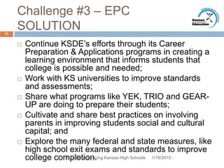 Challenge #3 – EPC SOLUTIONContinue KSDE’s efforts through its Career Preparation & Applications programs in creating a learning environment that informs students that college is possible and needed;Work with KS universities to improve standards and assessments;Share what programs like YEK, TRIO and GEAR-UP are doing to prepare their students;Cultivate and share best practices on involving parents in improving students social and cultural capital; andExplore the many federal and state measures, like high school exit exams and standards to improve college completion.1/13/201011Challenges Facing Kansas High Schools