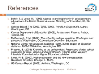ReferencesBaker, T. & Velez, W. (1996). Access to and opportunity in postsecondary education in the United States: A review. Sociology of Education, 69, 82-101College Board, The (2007, 2008, 2009). Trends in Student Aid, Author, Washington, DCKansas Department of Education (2009), Assessment Reports¸ Author, Topeka, KS McDonough, P. M. (2004). The school to college transition: Challenges and prospects. Washington, DC: American Council on Education.National Center for Education Statistics (2007, 2008), Digest of education statistics: 2006-2008 Author, Washington, DCPrescott, B. (2008). Knocking at the college door: Projections of high school graduates by state, income and race/ethnicity, 1992 to 2022. Western Interstate Commission for Higher Education publisherSwail, W. S. (2002). Higher education and the new demographics: Questions for policy. Change, 4, 15-23.US Census Report. (2009). Authors, Washington, DC 1/13/201016Challenges Facing Kansas High Schools