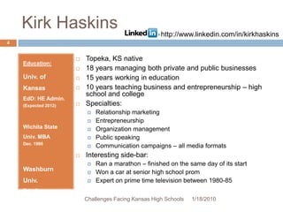Kirk HaskinsEducation:Univ. of Kansas  EdD: HE Admin.(Expected 2012)Wichita State Univ. MBA Dec. 1998Washburn Univ.BA: Comm.May 1993Topeka, KS native18 years managing both private and public businesses15 years working in education10 years teaching business and entrepreneurship – high school and collegeSpecialties:Relationship marketingEntrepreneurshipOrganization managementPublic speakingCommunication campaigns – all media formatsInteresting side-bar:Ran a marathon – finished on the same day of its startWon a car at senior high school promExpert on prime time television between 1980-851/13/20104Challenges Facing Kansas High Schoolshttp://www.linkedin.com/in/kirkhaskins
