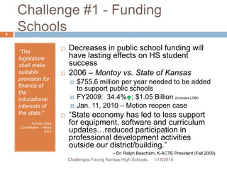 Challenge #1 - Funding Schools“The legislature shall make suitable provision for finance of the educational interests of the state.”Kansas State Constitution – Article 6:6:bDecreases in public school funding will have lasting effects on HS student success2006 – Montoy vs. State of Kansas$755.6 million per year needed to be added to support public schoolsFY2009:  34.4%; $1.05 Billion (Includes LOB)Jan. 11, 2010 – Motion reopen case“State economy has led to less support for equipment, software and curriculum updates…reduced participation in professional development activities outside our district/building.” – Dr. Ralph Beacham, K-ACTE President (Fall 2009)1/13/20106Challenges Facing Kansas High Schools