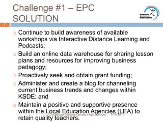 Challenge #1 – EPC SOLUTIONContinue to build awareness of available workshops via Interactive Distance Learning and Podcasts;Build an online data warehouse for sharing lesson plans and resources for improving business pedagogy;Proactively seek and obtain grant funding;Administer and create a blog for channeling current business trends and changes within KSDE; andMaintain a positive and supportive presence within the Local Education Agencies (LEA) to retain quality teachers.1/13/20107Challenges Facing Kansas High Schools
