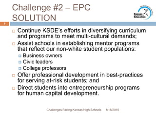 Challenge #2 – EPC SOLUTIONContinue KSDE’s efforts in diversifying curriculum and programs to meet multi-cultural demands;Assist schools in establishing mentor programs that reflect our non-white student populations:Business ownersCivic leadersCollege professorsOffer professional development in best-practices for serving at-risk students; andDirect students into entrepreneurship programs for human capital development.1/13/20109Challenges Facing Kansas High Schools
