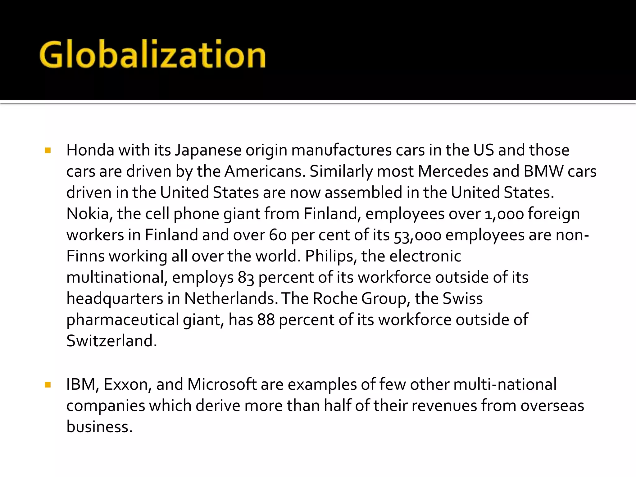 GlobalizationHonda with its Japanese origin manufactures cars in the US and those cars are driven by the Americans. Similarly most Mercedes and BMW cars driven in the United States are now assembled in the United States. Nokia, the cell phone giant from Finland, employees over 1,000 foreign workers in Finland and over 60 per cent of its 53,000 employees are non-Finns working all over the world. Philips, the electronic multinational, employs 83 percent of its workforce outside of its headquarters in Netherlands. The Roche Group, the Swiss pharmaceutical giant, has 88 percent of its workforce outside of Switzerland.IBM, Exxon, and Microsoft are examples of few other multi-national companies which derive more than half of their revenues from overseas business. 