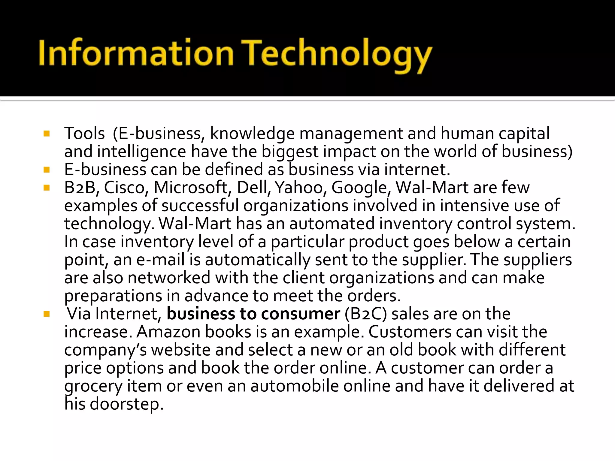 Information TechnologyTools  (E-business, knowledge management and human capital and intelligence have the biggest impact on the world of business)E-business can be defined as business via internet. B2B, Cisco, Microsoft, Dell, Yahoo, Google, Wal-Mart are few examples of successful organizations involved in intensive use of technology. Wal-Mart has an automated inventory control system. In case inventory level of a particular product goes below a certain point, an e-mail is automatically sent to the supplier. The suppliers are also networked with the client organizations and can make preparations in advance to meet the orders. Via Internet, business to consumer (B2C) sales are on the increase. Amazon books is an example. Customers can visit the company’s website and select a new or an old book with different price options and book the order online. A customer can order a grocery item or even an automobile online and have it delivered at his doorstep.  
