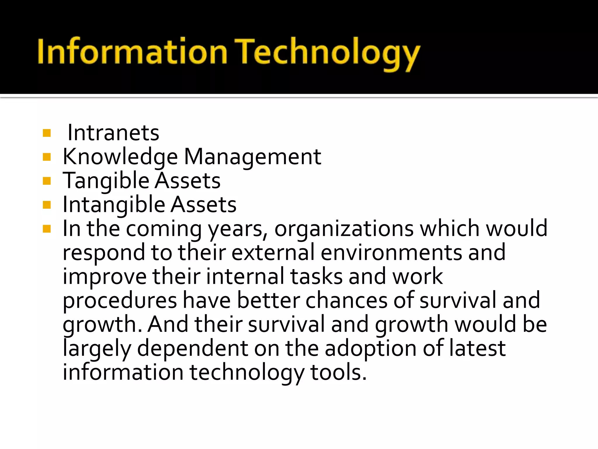 Information Technology IntranetsKnowledge ManagementTangible AssetsIntangible AssetsIn the coming years, organizations which would respond to their external environments and improve their internal tasks and work procedures have better chances of survival and growth. And their survival and growth would be largely dependent on the adoption of latest information technology tools.   