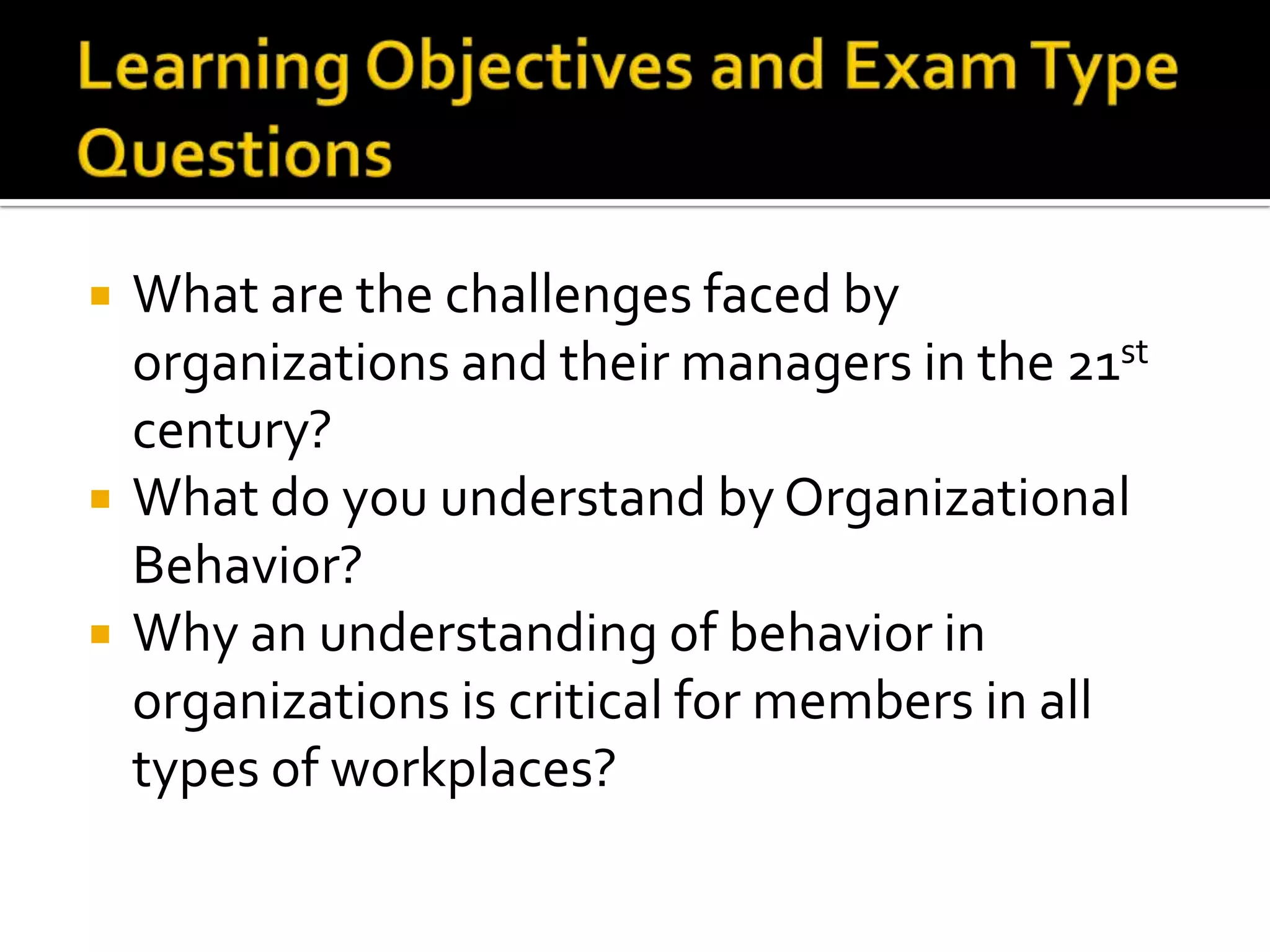 Learning Objectives and Exam Type QuestionsWhat are the challenges faced by organizations and their managers in the 21st century?What do you understand by Organizational Behavior? Why an understanding of behavior in organizations is critical for members in all types of workplaces?