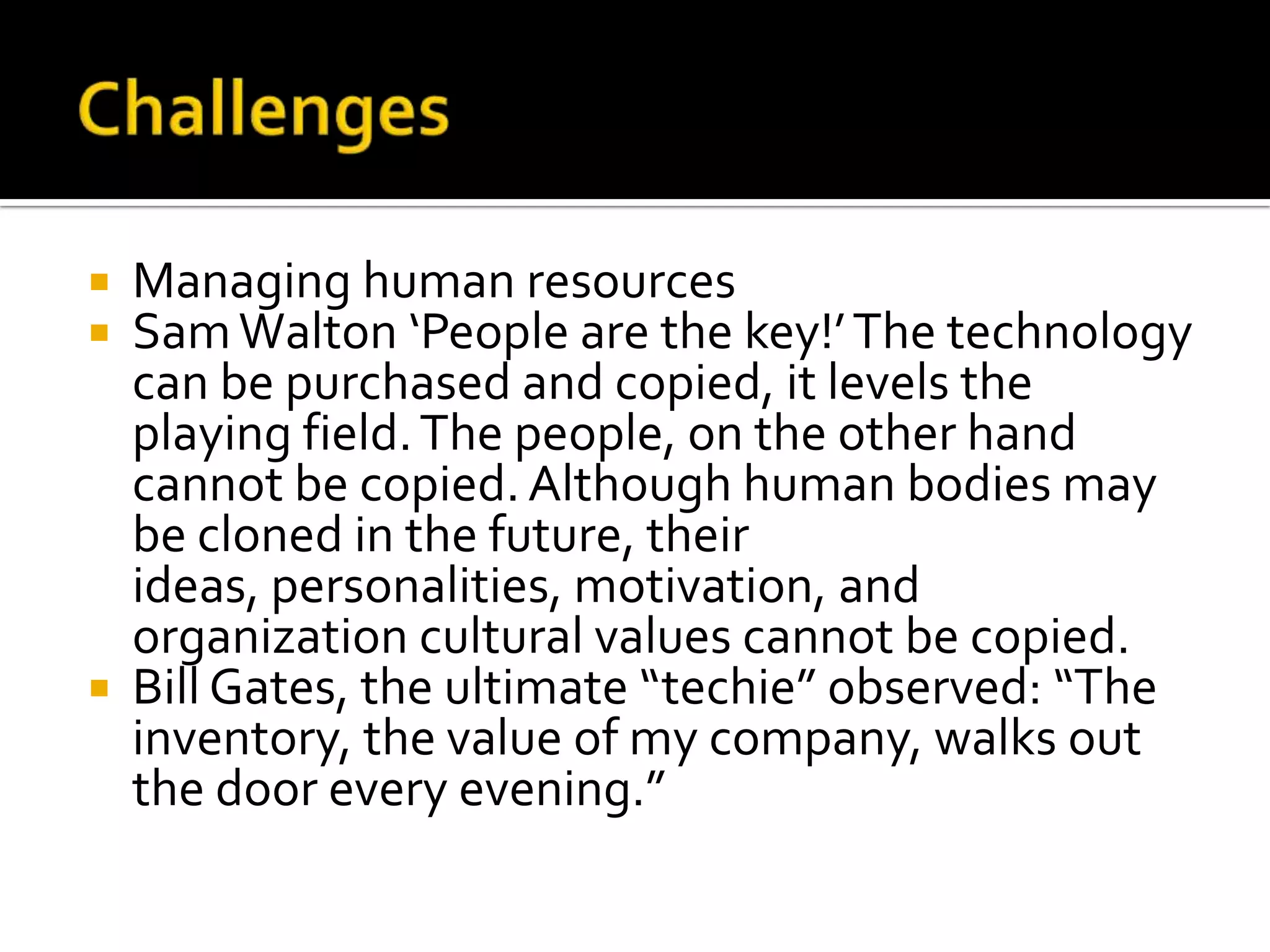 ChallengesManaging human resourcesSam Walton ‘People are the key!’ The technology can be purchased and copied, it levels the playing field. The people, on the other hand cannot be copied. Although human bodies may be cloned in the future, their ideas, personalities, motivation, and organization cultural values cannot be copied.Bill Gates, the ultimate “techie” observed: “The inventory, the value of my company, walks out the door every evening.”