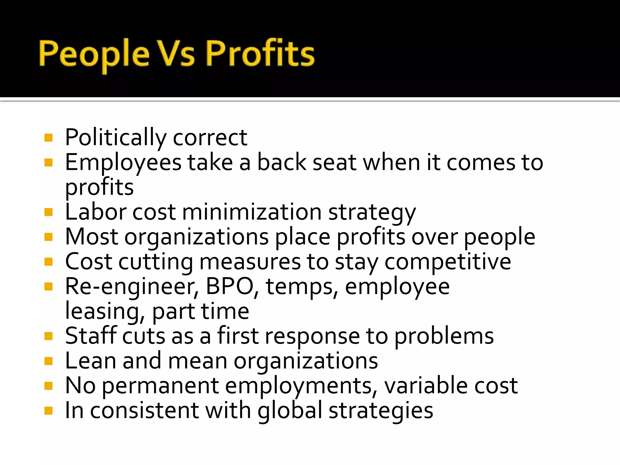 People Vs ProfitsPolitically correctEmployees take a back seat when it comes to profitsLabor cost minimization strategyMost organizations place profits over peopleCost cutting measures to stay competitiveRe-engineer, BPO, temps, employee leasing, part timeStaff cuts as a first response to problemsLean and mean organizationsNo permanent employments, variable costIn consistent with global strategies