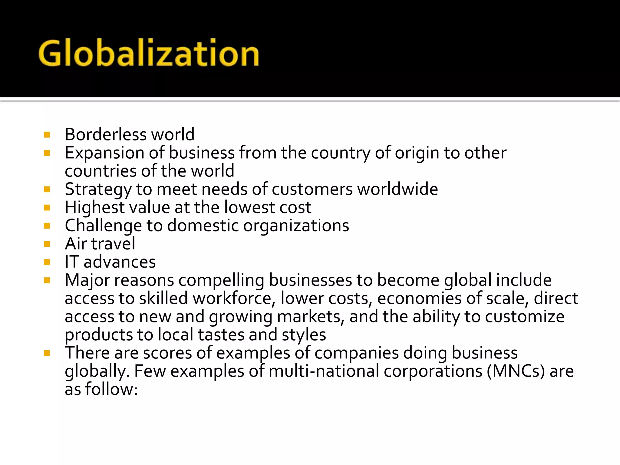 GlobalizationBorderless worldExpansion of business from the country of origin to other countries of the worldStrategy to meet needs of customers worldwideHighest value at the lowest costChallenge to domestic organizationsAir travelIT advancesMajor reasons compelling businesses to become global include access to skilled workforce, lower costs, economies of scale, direct access to new and growing markets, and the ability to customize products to local tastes and stylesThere are scores of examples of companies doing business globally. Few examples of multi-national corporations (MNCs) are as follow: 