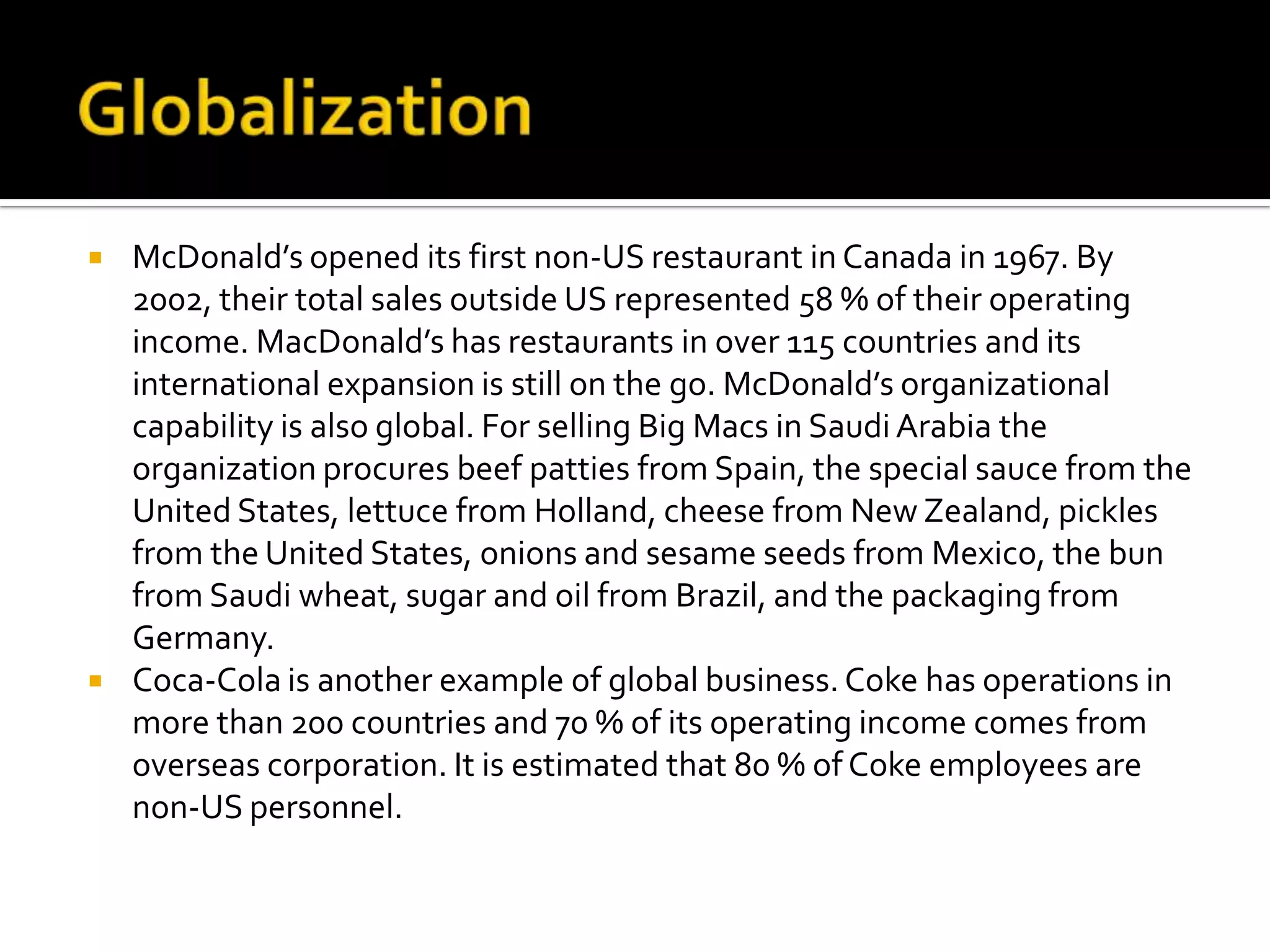 GlobalizationMcDonald’s opened its first non-US restaurant in Canada in 1967. By 2002, their total sales outside US represented 58 % of their operating income. MacDonald’s has restaurants in over 115 countries and its international expansion is still on the go. McDonald’s organizational capability is also global. For selling Big Macs in Saudi Arabia the organization procures beef patties from Spain, the special sauce from the United States, lettuce from Holland, cheese from New Zealand, pickles from the United States, onions and sesame seeds from Mexico, the bun from Saudi wheat, sugar and oil from Brazil, and the packaging from Germany.Coca-Cola is another example of global business. Coke has operations in more than 200 countries and 70 % of its operating income comes from overseas corporation. It is estimated that 80 % of Coke employees are non-US personnel.