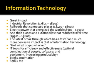 Information TechnologyGreat impactIndustrial Revolution (1780s – 1840s)Railroads that connected places (1840s – 1890s)Electric power that energized the world (1890s – 1930s) And then planes and automobiles that reduced travel time (1930s – 1980s). The latest break through which has a faster and much more pervasive impact is that of Information Technology.“Get wired or get whacked’IT tools for efficiency and effectiveness (optimal combination of people, software, and equipment, increasing productivity)Banks automationFedEx etc