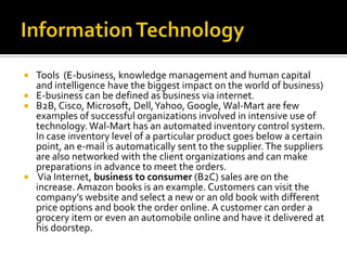 Information TechnologyTools  (E-business, knowledge management and human capital and intelligence have the biggest impact on the world of business)E-business can be defined as business via internet. B2B, Cisco, Microsoft, Dell, Yahoo, Google, Wal-Mart are few examples of successful organizations involved in intensive use of technology. Wal-Mart has an automated inventory control system. In case inventory level of a particular product goes below a certain point, an e-mail is automatically sent to the supplier. The suppliers are also networked with the client organizations and can make preparations in advance to meet the orders. Via Internet, business to consumer (B2C) sales are on the increase. Amazon books is an example. Customers can visit the company’s website and select a new or an old book with different price options and book the order online. A customer can order a grocery item or even an automobile online and have it delivered at his doorstep.  