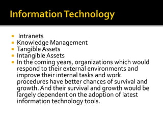 Information Technology IntranetsKnowledge ManagementTangible AssetsIntangible AssetsIn the coming years, organizations which would respond to their external environments and improve their internal tasks and work procedures have better chances of survival and growth. And their survival and growth would be largely dependent on the adoption of latest information technology tools.   