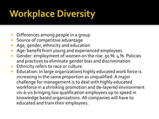 Workplace DiversityDifferences among people in a groupSource of competitive advantageAge, gender, ethnicity and educationAge: benefit from young and experienced employeesGender: employment of women on the rise. 50 %. 4 %. Policies and practices to eliminate gender bias and discriminationEthnicity refers to race or culture. Education: In large organizations highly educated work force is increasing in the same proportion as unqualified. A major challenge for management is to deal with highly educated workforce in a shrinking promotion and de-layered environment vis-à-vis bringing low qualification employees up to speed in knowledge based organizations. All companies will have to educated and train their employees.
