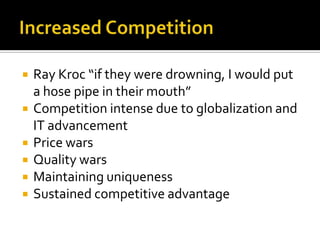 Increased CompetitionRay Kroc “if they were drowning, I would put a hose pipe in their mouth”Competition intense due to globalization and IT advancementPrice warsQuality warsMaintaining uniquenessSustained competitive advantage