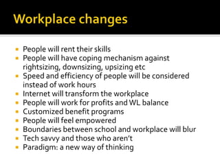 Workplace changesPeople will rent their skillsPeople will have coping mechanism against rightsizing, downsizing, upsizing etcSpeed and efficiency of people will be considered instead of work hoursInternet will transform the workplacePeople will work for profits and WL balanceCustomized benefit programsPeople will feel empoweredBoundaries between school and workplace will blurTech savvy and those who aren’t Paradigm: a new way of thinking