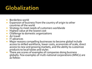 GlobalizationBorderless worldExpansion of business from the country of origin to other countries of the worldStrategy to meet needs of customers worldwideHighest value at the lowest costChallenge to domestic organizationsAir travelIT advancesMajor reasons compelling businesses to become global include access to skilled workforce, lower costs, economies of scale, direct access to new and growing markets, and the ability to customize products to local tastes and stylesThere are scores of examples of companies doing business globally. Few examples of multi-national corporations (MNCs) are as follow: 
