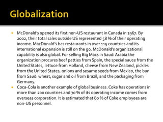 GlobalizationMcDonald’s opened its first non-US restaurant in Canada in 1967. By 2002, their total sales outside US represented 58 % of their operating income. MacDonald’s has restaurants in over 115 countries and its international expansion is still on the go. McDonald’s organizational capability is also global. For selling Big Macs in Saudi Arabia the organization procures beef patties from Spain, the special sauce from the United States, lettuce from Holland, cheese from New Zealand, pickles from the United States, onions and sesame seeds from Mexico, the bun from Saudi wheat, sugar and oil from Brazil, and the packaging from Germany.Coca-Cola is another example of global business. Coke has operations in more than 200 countries and 70 % of its operating income comes from overseas corporation. It is estimated that 80 % of Coke employees are non-US personnel.