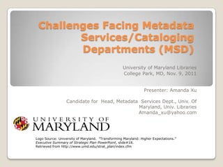 Challenges Facing Metadata
        Services/Cataloging
        Departments (MSD)
                                                  University of Maryland Libraries
                                                  College Park, MD, Nov. 9, 2011


                                                               Presenter: Amanda Xu

                 Candidate for Head, Metadata Services Dept., Univ. Of
                                             Maryland, Univ. Libraries
                                             Amanda_xu@yahoo.com




Logo Source: University of Maryland. ”Transforming Maryland: Higher Expectations.”
Executive Summary of Strategic Plan PowerPoint, slide#18.
Retrieved from http://www.umd.edu/strat_plan/index.cfm
 