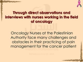 Through direct observations and interviews with nurses working in the field of oncologyOncology Nurses at the Palestinian Authority face many challenges and obstacles in their practicing of pain management for the cancer patient