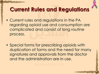 Current Rules and Regulations Current rules and regulations in the PA regarding opioid use and consumption are complicated and consist of long routine process.Special forms for prescribing opioids with duplication of forms and the need for many signatures and approvals from the doctor and the administration are in use.