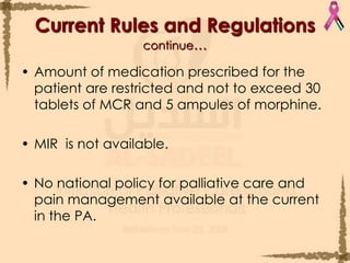 Amount of medication prescribed for the patient are restricted and not to exceed 30 tablets of MCR and 5 ampules of morphine.MIR  is not available. No national policy for palliative care and pain management available at the current in the PA. Current Rules and Regulationscontinue…