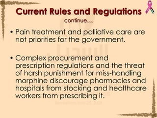 Pain treatment and palliative care are not priorities for the government.Complex procurement and prescription regulations and the threat of harsh punishment for miss-handling morphine discourage pharmacies and hospitals from stocking and healthcare workers from prescribing it. Current Rules and Regulationscontinue…