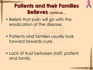 Beliefs that pain will go with the eradication of the disease.Patients and families usually look forward towards cure.Lack of trust between staff, patient and family. Patients and their Families Believes continue…