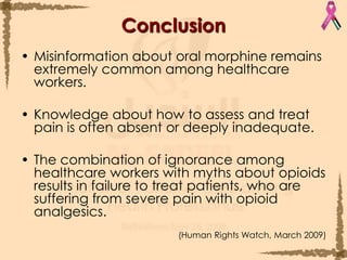 ConclusionMisinformation about oral morphine remains extremely common among healthcare workers.Knowledge about how to assess and treat pain is often absent or deeply inadequate. The combination of ignorance among healthcare workers with myths about opioids results in failure to treat patients, who are suffering from severe pain with opioid analgesics.(Human Rights Watch, March 2009)