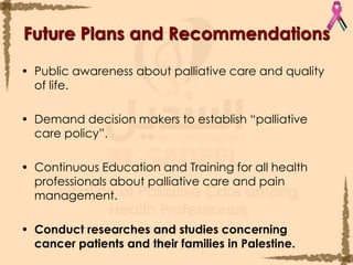 Future Plans and RecommendationsPublic awareness about palliative care and quality of life.Demand decision makers to establish “palliative care policy”.Continuous Education and Training for all health professionals about palliative care and pain management.Conduct researches and studies concerning cancer patients and their families in Palestine.