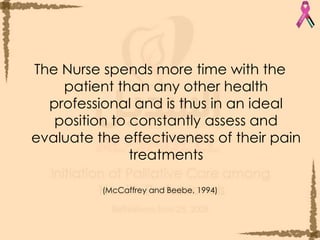 The Nurse spends more time with the patient than any other health professional and is thus in an ideal position to constantly assess and evaluate the effectiveness of their pain treatments (McCaffrey and Beebe, 1994) 