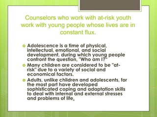 Counselors who work with at-risk youth
work with young people whose lives are in
              constant flux.

   Adolescence is a time of physical,
    intellectual, emotional, and social
    development, during which young people
    confront the question, "Who am I?“
   Many children are considered to be "at-
    risk" due to a variety of social and
    economical factors.
   Adults, unlike children and adolescents, for
    the most part have developed
    sophisticated coping and adaptation skills
    to deal with internal and external stresses
    and problems of life.
 