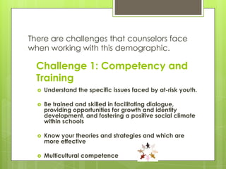 There are challenges that counselors face
when working with this demographic.

  Challenge 1: Competency and
  Training
     Understand the specific issues faced by at-risk youth.

     Be trained and skilled in facilitating dialogue,
      providing opportunities for growth and identity
      development, and fostering a positive social climate
      within schools

     Know your theories and strategies and which are
      more effective

     Multicultural competence
 