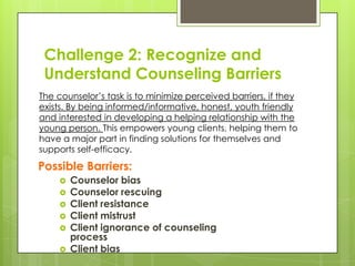 Challenge 2: Recognize and
 Understand Counseling Barriers
The counselor’s task is to minimize perceived barriers, if they
exists. By being informed/informative, honest, youth friendly
and interested in developing a helping relationship with the
young person. This empowers young clients, helping them to
have a major part in finding solutions for themselves and
supports self-efficacy.

Possible Barriers:
       Counselor bias
       Counselor rescuing
       Client resistance
       Client mistrust
       Client ignorance of counseling
        process
       Client bias
 