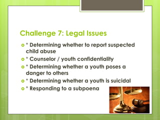 Challenge 7: Legal Issues
*  Determining whether to report suspected
  child abuse
 * Counselor / youth confidentiality
 * Determining whether a youth poses a
  danger to others
 * Determining whether a youth is suicidal
 * Responding to a subpoena
 