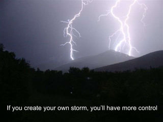 If you create your own storm, you’ll have more control
 