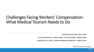 Challenges Facing Workers’ Compensation:
What Medical Tourism Needs to Do
RICHARD KRASNER, MA, MHA
CEO & PRINCIPAL CONSULTANT, FUTURECOMP CONSULTING
BLOGGER-IN-CHIEF, TRANSFORMING WORKERS’ COMP BLOG
©2015 FutureComp Consulting
 