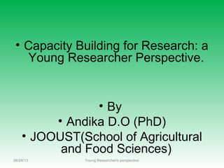 • Capacity Building for Research: a
Young Researcher Perspective.
• By
• Andika D.O (PhD)
• JOOUST(School of Agricultural
and Food Sciences)
06/24/13 Young Researcher's perspective
 