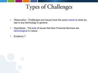 Types of Challenges

•   Observation : Challenges and issues have the same nature to what we
    see in any technology in general.

•   Hypothesis : The bulk of issues that face Financial Services are
    technological in nature..

•   Evidence ?
 