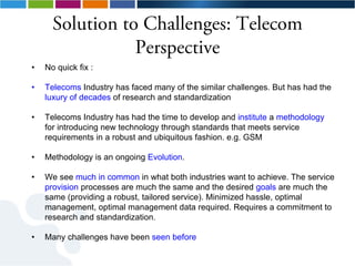 Solution to Challenges: Telecom
                 Perspective
•   No quick fix :

•   Telecoms Industry has faced many of the similar challenges. But has had the
    luxury of decades of research and standardization

•   Telecoms Industry has had the time to develop and institute a methodology
    for introducing new technology through standards that meets service
    requirements in a robust and ubiquitous fashion. e.g. GSM

•   Methodology is an ongoing Evolution.

•   We see much in common in what both industries want to achieve. The service
    provision processes are much the same and the desired goals are much the
    same (providing a robust, tailored service). Minimized hassle, optimal
    management, optimal management data required. Requires a commitment to
    research and standardization.

•   Many challenges have been seen before
 