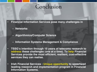 Conclusion

•   Financial Information Services pose many challenges in

     – Networks

     – Algorithmics/Computer Science

     – Information Systems Management & Compliance

•   TSSG»s intention through 15 years of telecoms research to
    address these challenges (one at a time). To help Financial
    Services provide the most efficient, resilient, cost-effective
    services they can realise.

•   Irish Financial Services : Unique opportunity to spearhead
    leading research and implementation program in Financial
    Information Systems.
 