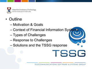 • Outline
  – Motivation & Goals
  – Context of Financial Information Systems
  – Types of Challenges
  – Response to Challenges
  – Solutions and the TSSG response
 