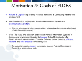 Motivation & Goals of FIDES
•   Natural & Logical Step to bring Finance, Telecoms & Computing into the one
    environment.

•   We can look at all aspects of a Financial Information System as a
    Communication System.

    – There is a huge cost in mis-communicating or a breakdown in communication ( most
      of all in Financial Systems ).

•   Goal : To study and research and house Financial Information Systems in
    their natural environment in order to improve Critical Infrastructure for
    Financial Services and to help Financial Services deliver the most efficient,
    resilient, and cost-effective service they can.

    – To conduct an ongoing two-way conversation between Financial Services and
      Research to achieve these ends.
 