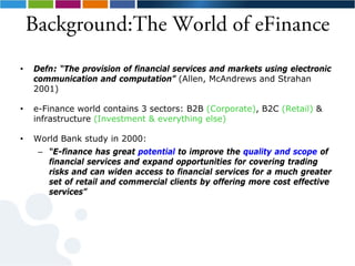Background:The World of eFinance
•   Defn: “The provision of financial services and markets using electronic
    communication and computation” (Allen, McAndrews and Strahan
    2001)

•   e-Finance world contains 3 sectors: B2B (Corporate), B2C (Retail) &
    infrastructure (Investment & everything else)

•   World Bank study in 2000:
     – “E-finance has great potential to improve the quality and scope of
       financial services and expand opportunities for covering trading
       risks and can widen access to financial services for a much greater
       set of retail and commercial clients by offering more cost effective
       services”
 
