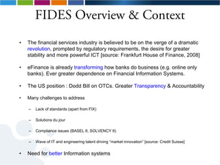 FIDES Overview & Context
•   The financial services industry is believed to be on the verge of a dramatic
    revolution, prompted by regulatory requirements, the desire for greater
    stability and more powerful ICT [source: Frankfurt House of Finance, 2008]

•   eFinance is already transforming how banks do business (e.g. online only
    banks). Ever greater dependence on Financial Information Systems.

•   The US position : Dodd Bill on OTCs. Greater Transparency & Accountability

•   Many challenges to address

    –   Lack of standards (apart from FIX)

    –   Solutions du jour

    –   Compliance issues (BASEL II, SOLVENCY II)

    –   Wave of IT and engineering talent driving “market innovation” [source: Credit Suisse]


•   Need for better Information systems
 