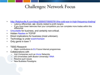 Challenges: Network Focus


•   http://ftalphaville.ft.com/blog/2009/07/08/60761/the-cold-war-in-high-frequency-trading/
    –   Latency differentials are directly related to profit margins
    –   If you have lower latencies than your competitors you can complete more trades within this
        differential.
•   Unsuitable for business, and certainly non-critical.
•   Hidden Nasties in TCP/IP
•   Direct implications for business (most unknown).
•   Technology is under event-horizon
•   Only game in town ?

•   TSSG Research
    –   Major contributions to EU Future Internet programmes
•   Collaborations with
    –   Irish Companies such as Intune Networks
    –   US Universities (with Boston University): RINA
    –   Resolve such issues
    –   New Business Paradigms
 