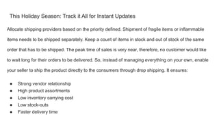 This Holiday Season: Track it All for Instant Updates
Allocate shipping providers based on the priority defined. Shipment of fragile items or inflammable
items needs to be shipped separately. Keep a count of items in stock and out of stock of the same
order that has to be shipped. The peak time of sales is very near, therefore, no customer would like
to wait long for their orders to be delivered. So, instead of managing everything on your own, enable
your seller to ship the product directly to the consumers through drop shipping. It ensures:
● Strong vendor relationship
● High product assortments
● Low inventory carrying cost
● Low stock-outs
● Faster delivery time
 